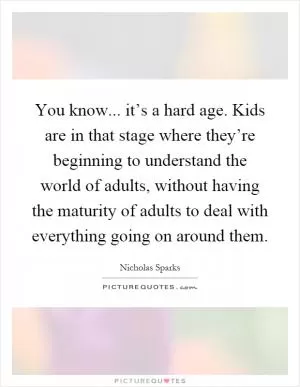 You know... it’s a hard age. Kids are in that stage where they’re beginning to understand the world of adults, without having the maturity of adults to deal with everything going on around them Picture Quote #1