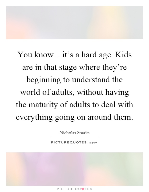 You know... it's a hard age. Kids are in that stage where they're beginning to understand the world of adults, without having the maturity of adults to deal with everything going on around them Picture Quote #1