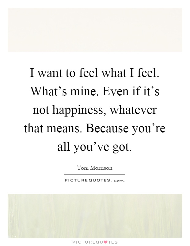 I want to feel what I feel. What's mine. Even if it's not happiness, whatever that means. Because you're all you've got Picture Quote #1