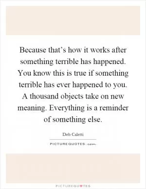 Because that’s how it works after something terrible has happened. You know this is true if something terrible has ever happened to you. A thousand objects take on new meaning. Everything is a reminder of something else Picture Quote #1