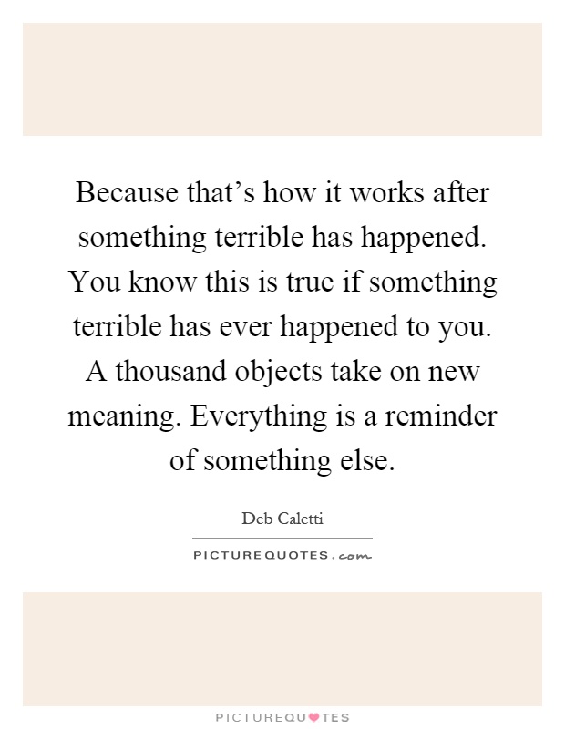 Because that's how it works after something terrible has happened. You know this is true if something terrible has ever happened to you. A thousand objects take on new meaning. Everything is a reminder of something else Picture Quote #1