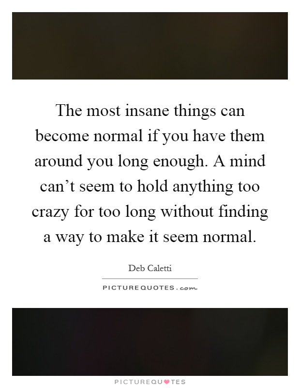 The most insane things can become normal if you have them around you long enough. A mind can't seem to hold anything too crazy for too long without finding a way to make it seem normal Picture Quote #1