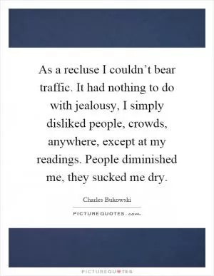 As a recluse I couldn’t bear traffic. It had nothing to do with jealousy, I simply disliked people, crowds, anywhere, except at my readings. People diminished me, they sucked me dry Picture Quote #1