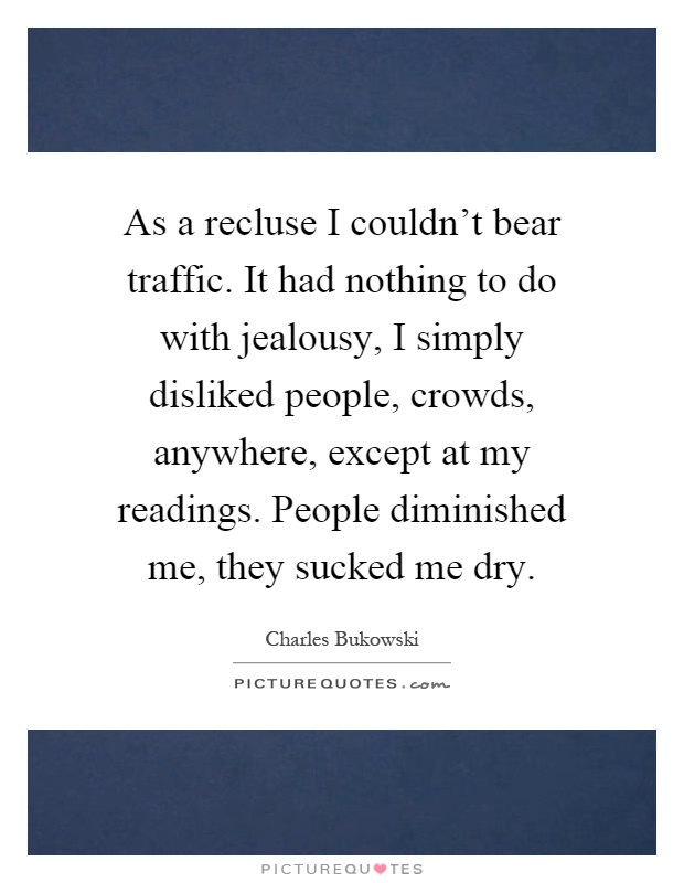 As a recluse I couldn't bear traffic. It had nothing to do with jealousy, I simply disliked people, crowds, anywhere, except at my readings. People diminished me, they sucked me dry Picture Quote #1