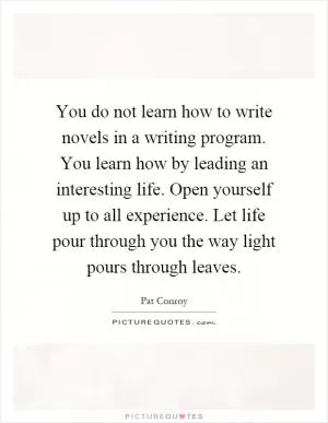 You do not learn how to write novels in a writing program. You learn how by leading an interesting life. Open yourself up to all experience. Let life pour through you the way light pours through leaves Picture Quote #1