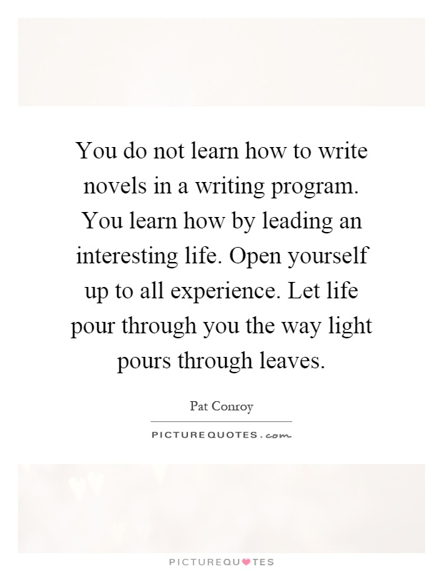 You do not learn how to write novels in a writing program. You learn how by leading an interesting life. Open yourself up to all experience. Let life pour through you the way light pours through leaves Picture Quote #1