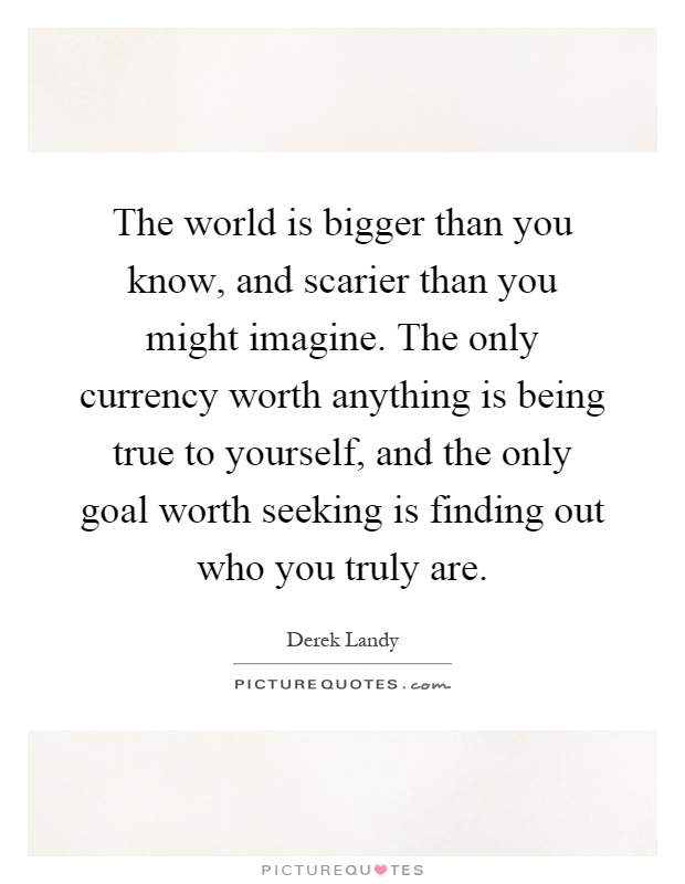 The world is bigger than you know, and scarier than you might imagine. The only currency worth anything is being true to yourself, and the only goal worth seeking is finding out who you truly are Picture Quote #1