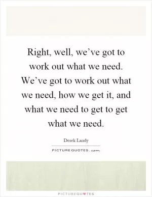 Right, well, we’ve got to work out what we need. We’ve got to work out what we need, how we get it, and what we need to get to get what we need Picture Quote #1