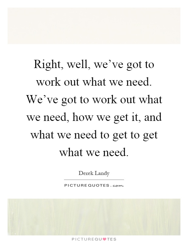 Right, well, we've got to work out what we need. We've got to work out what we need, how we get it, and what we need to get to get what we need Picture Quote #1