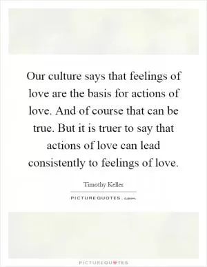 Our culture says that feelings of love are the basis for actions of love. And of course that can be true. But it is truer to say that actions of love can lead consistently to feelings of love Picture Quote #1
