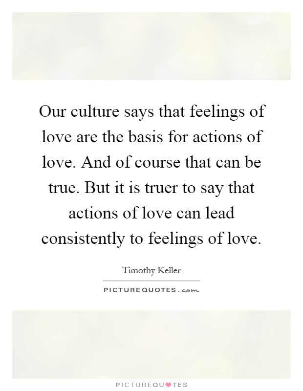 Our culture says that feelings of love are the basis for actions of love. And of course that can be true. But it is truer to say that actions of love can lead consistently to feelings of love Picture Quote #1