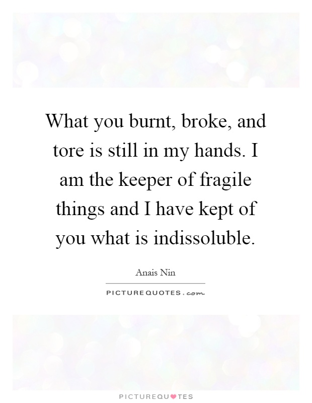 What you burnt, broke, and tore is still in my hands. I am the keeper of fragile things and I have kept of you what is indissoluble Picture Quote #1