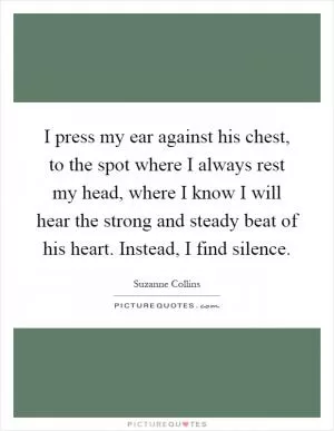 I press my ear against his chest, to the spot where I always rest my head, where I know I will hear the strong and steady beat of his heart. Instead, I find silence Picture Quote #1