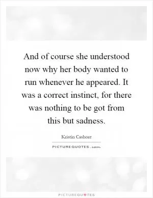 And of course she understood now why her body wanted to run whenever he appeared. It was a correct instinct, for there was nothing to be got from this but sadness Picture Quote #1