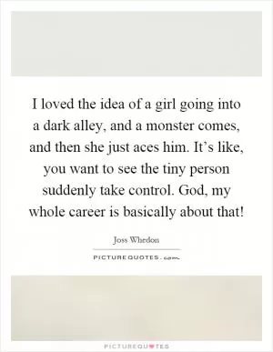 I loved the idea of a girl going into a dark alley, and a monster comes, and then she just aces him. It’s like, you want to see the tiny person suddenly take control. God, my whole career is basically about that! Picture Quote #1