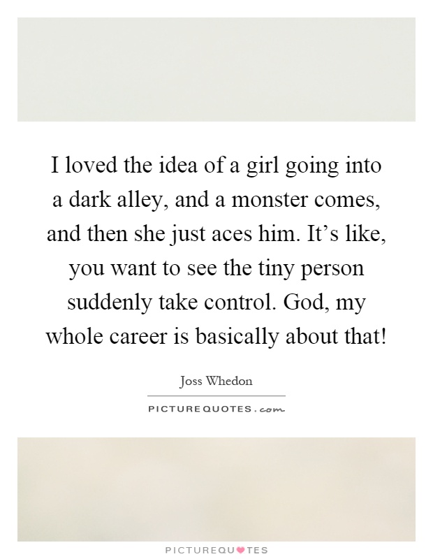 I loved the idea of a girl going into a dark alley, and a monster comes, and then she just aces him. It's like, you want to see the tiny person suddenly take control. God, my whole career is basically about that! Picture Quote #1