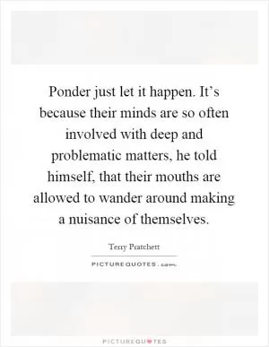 Ponder just let it happen. It’s because their minds are so often involved with deep and problematic matters, he told himself, that their mouths are allowed to wander around making a nuisance of themselves Picture Quote #1