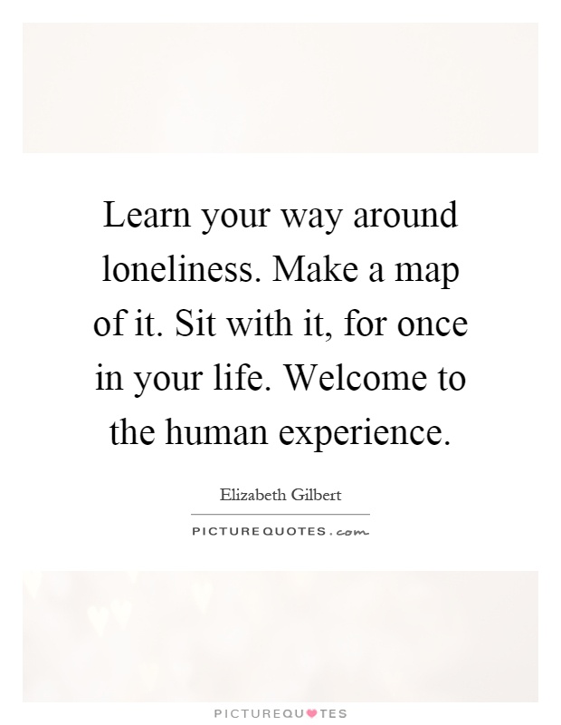 Learn your way around loneliness. Make a map of it. Sit with it, for once in your life. Welcome to the human experience Picture Quote #1