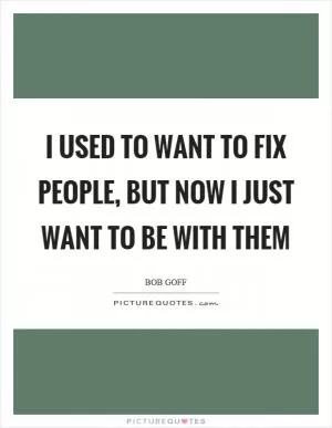 I used to want to fix people, but now I just want to be with them Picture Quote #1