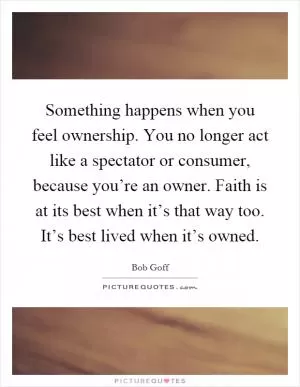 Something happens when you feel ownership. You no longer act like a spectator or consumer, because you’re an owner. Faith is at its best when it’s that way too. It’s best lived when it’s owned Picture Quote #1