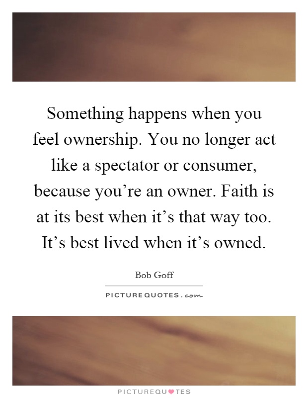 Something happens when you feel ownership. You no longer act like a spectator or consumer, because you're an owner. Faith is at its best when it's that way too. It's best lived when it's owned Picture Quote #1