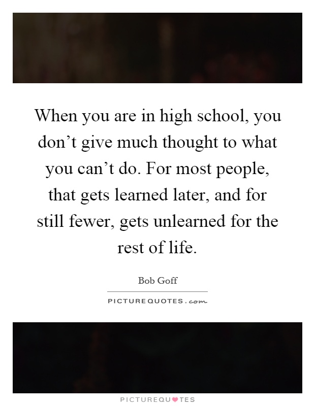 When you are in high school, you don't give much thought to what you can't do. For most people, that gets learned later, and for still fewer, gets unlearned for the rest of life Picture Quote #1