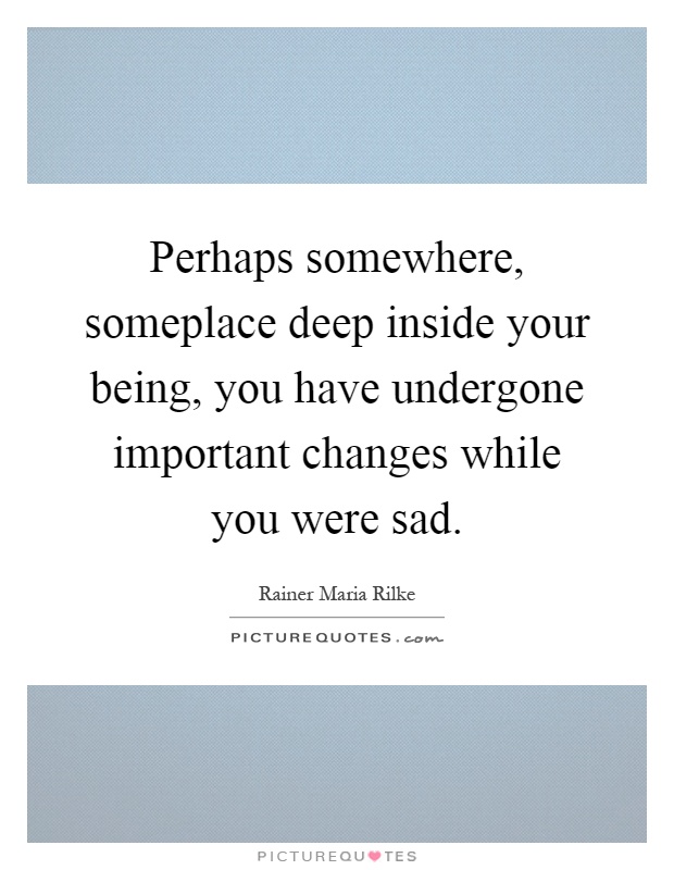 Perhaps somewhere, someplace deep inside your being, you have undergone important changes while you were sad Picture Quote #1