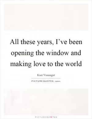 All these years, I’ve been opening the window and making love to the world Picture Quote #1