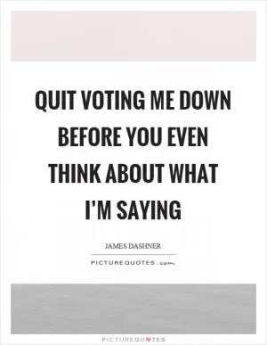 Quit voting me down before you even think about what I’m saying Picture Quote #1