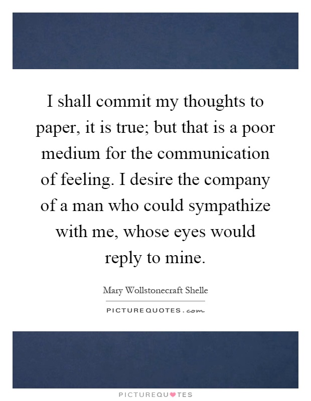 I shall commit my thoughts to paper, it is true; but that is a poor medium for the communication of feeling. I desire the company of a man who could sympathize with me, whose eyes would reply to mine Picture Quote #1