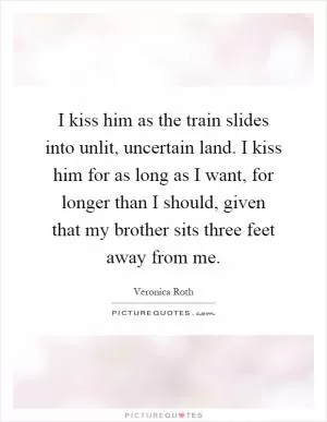 I kiss him as the train slides into unlit, uncertain land. I kiss him for as long as I want, for longer than I should, given that my brother sits three feet away from me Picture Quote #1