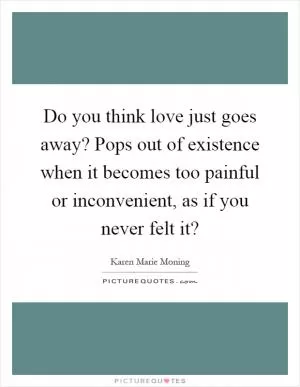 Do you think love just goes away? Pops out of existence when it becomes too painful or inconvenient, as if you never felt it? Picture Quote #1