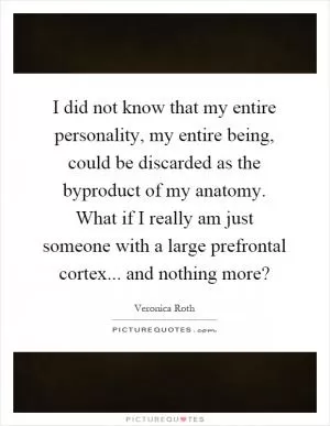 I did not know that my entire personality, my entire being, could be discarded as the byproduct of my anatomy. What if I really am just someone with a large prefrontal cortex... and nothing more? Picture Quote #1