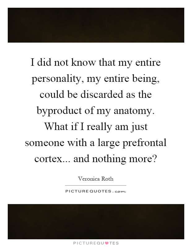 I did not know that my entire personality, my entire being, could be discarded as the byproduct of my anatomy. What if I really am just someone with a large prefrontal cortex... and nothing more? Picture Quote #1