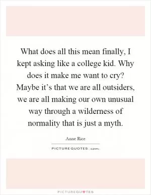 What does all this mean finally, I kept asking like a college kid. Why does it make me want to cry? Maybe it’s that we are all outsiders, we are all making our own unusual way through a wilderness of normality that is just a myth Picture Quote #1