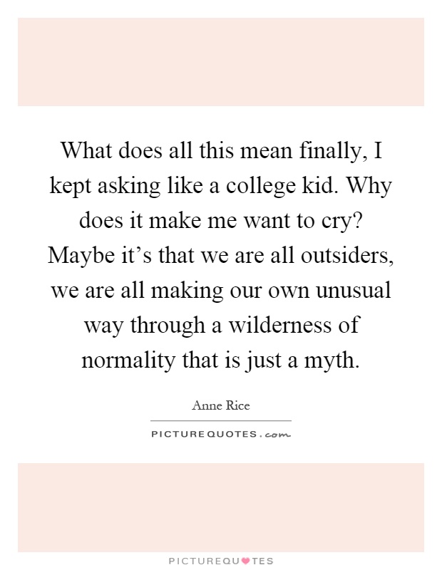 What does all this mean finally, I kept asking like a college kid. Why does it make me want to cry? Maybe it's that we are all outsiders, we are all making our own unusual way through a wilderness of normality that is just a myth Picture Quote #1