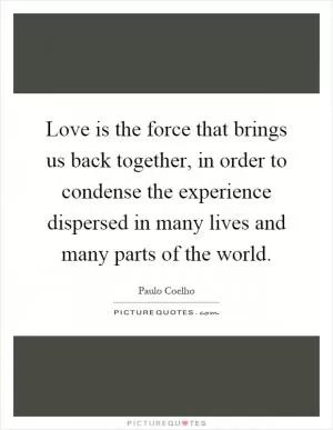 Love is the force that brings us back together, in order to condense the experience dispersed in many lives and many parts of the world Picture Quote #1
