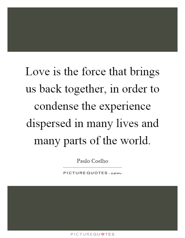 Love is the force that brings us back together, in order to condense the experience dispersed in many lives and many parts of the world Picture Quote #1