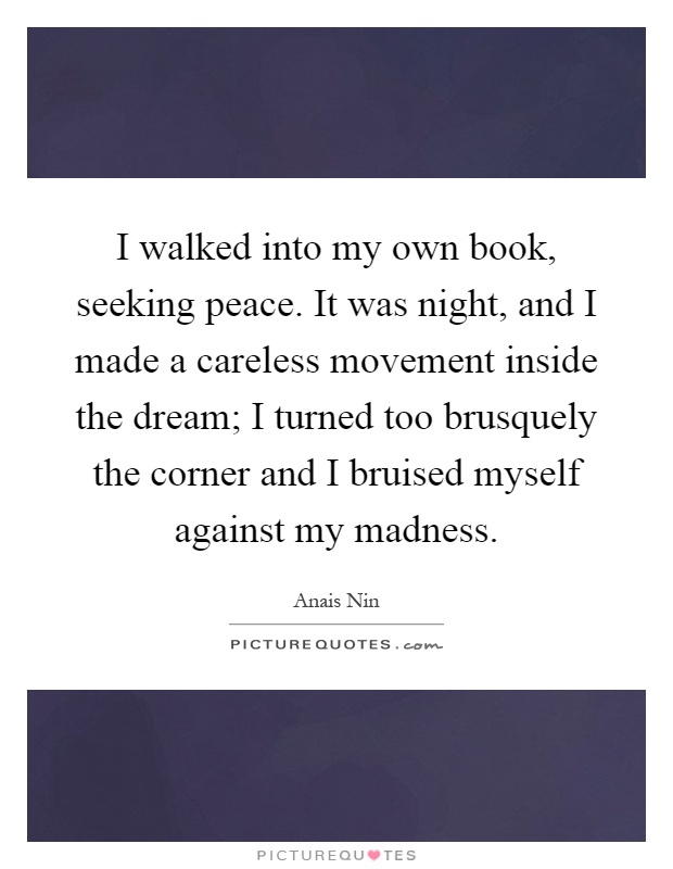 I walked into my own book, seeking peace. It was night, and I made a careless movement inside the dream; I turned too brusquely the corner and I bruised myself against my madness Picture Quote #1