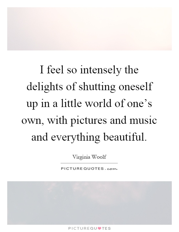 I feel so intensely the delights of shutting oneself up in a little world of one's own, with pictures and music and everything beautiful Picture Quote #1