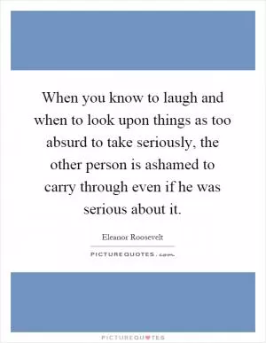 When you know to laugh and when to look upon things as too absurd to take seriously, the other person is ashamed to carry through even if he was serious about it Picture Quote #1
