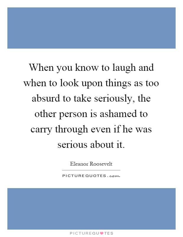 When you know to laugh and when to look upon things as too absurd to take seriously, the other person is ashamed to carry through even if he was serious about it Picture Quote #1