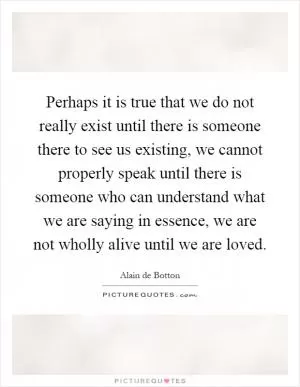 Perhaps it is true that we do not really exist until there is someone there to see us existing, we cannot properly speak until there is someone who can understand what we are saying in essence, we are not wholly alive until we are loved Picture Quote #1