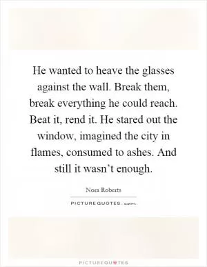 He wanted to heave the glasses against the wall. Break them, break everything he could reach. Beat it, rend it. He stared out the window, imagined the city in flames, consumed to ashes. And still it wasn’t enough Picture Quote #1