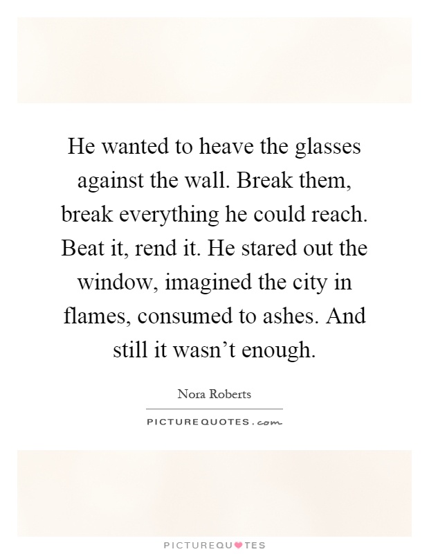 He wanted to heave the glasses against the wall. Break them, break everything he could reach. Beat it, rend it. He stared out the window, imagined the city in flames, consumed to ashes. And still it wasn't enough Picture Quote #1