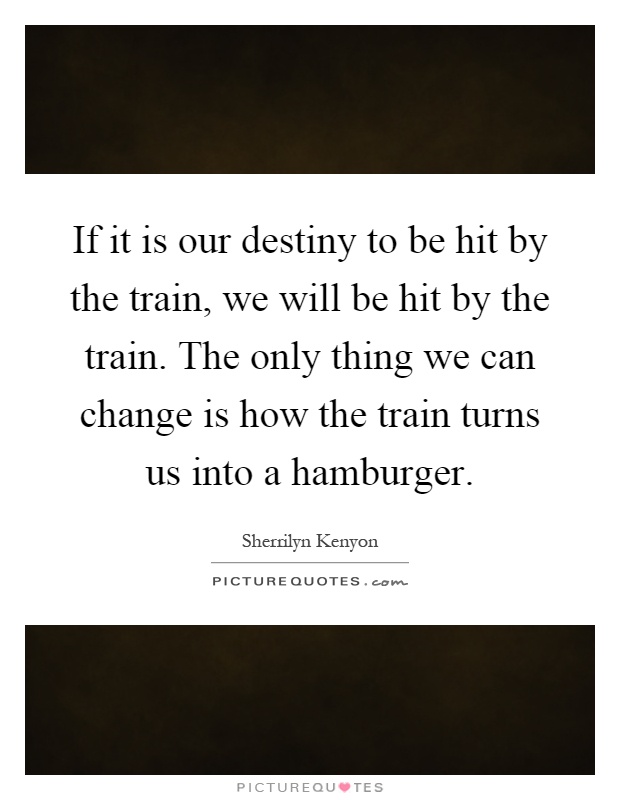 If it is our destiny to be hit by the train, we will be hit by the train. The only thing we can change is how the train turns us into a hamburger Picture Quote #1