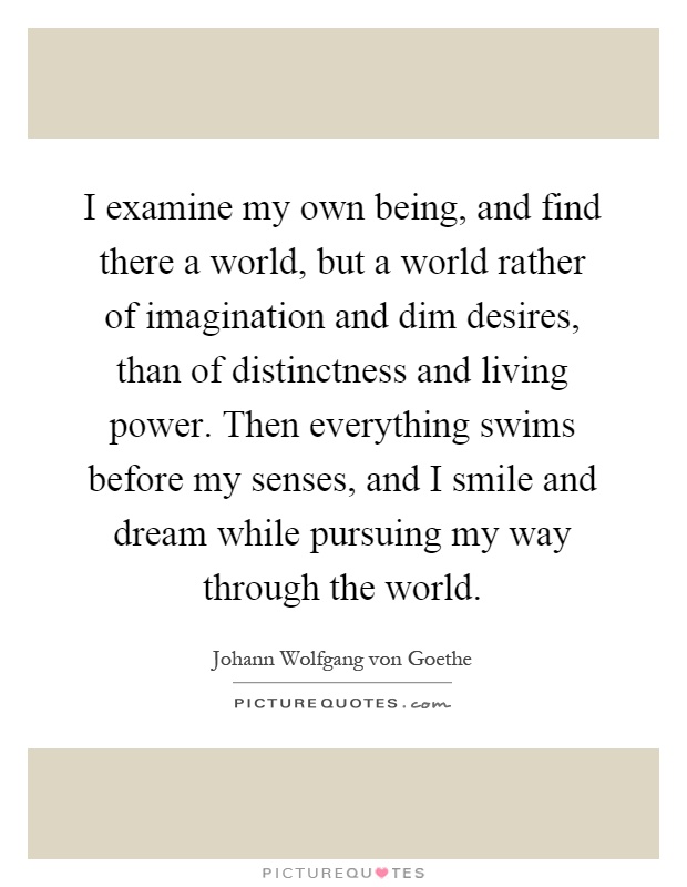 I examine my own being, and find there a world, but a world rather of imagination and dim desires, than of distinctness and living power. Then everything swims before my senses, and I smile and dream while pursuing my way through the world Picture Quote #1