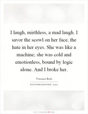 I laugh, mirthless, a mad laugh. I savor the scowl on her face, the hate in her eyes. She was like a machine; she was cold and emotionless, bound by logic alone. And I broke her Picture Quote #1