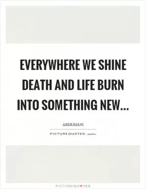 Everywhere we shine death and life burn into something new… Picture Quote #1