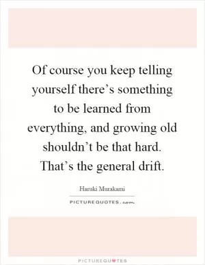 Of course you keep telling yourself there’s something to be learned from everything, and growing old shouldn’t be that hard. That’s the general drift Picture Quote #1